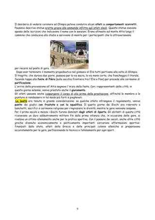 9
Il desiderio di vedersi coronare ad Olimpia poteva condurre alcuni atleti a comportamenti scorretti.
Pausania descrive statue erette grazie alle ammende inflitte agli atleti sleali. Queste statue avevano
spesso delle iscrizioni che indicavano il nome con le sanzioni. Erano allineate sul monte Altis lungo il
cammino che conduceva allo stadio e servivano di monito per i partecipanti che lo attraversavano
per recarsi sul posto di gara.
Dopo aver terminato il momento propedeutico nel ginnasio di Elis tutti partivano alla volta di Olimpia.
Il tragitto, che durava due giorni, passava per la via sacra, la via meno corta, che fiancheggia il litorale,
facendo tappa alla fonte di Piéra (sulla vecchia frontiera tra l'Elis e Pise) per procede alle cerimonie di
purificazione.
L'arrivo della processione all'Altis segnava l'inizio della festa. Con i rappresentanti delle città, in
questo giorno solenne, veniva prestato anche il giuramento.
Gli atleti usavano anche cospargersi il corpo di olio prima della prestazione, affinché le membra e le
giunture si rendessero in tal modo più forti e pieghevoli.
La lealtà era tenuta in grande considerazione: se qualche atleta infrangeva il regolamento, veniva
punito dai giudici con frustate o con la squalifica. Il quarto giorno dei Giochi era riservato a
banchetti, sacrifici e cerimonie religiose per ringraziare le divinità, mentre le gare venivano sospese.
Per il primo secolo e mezzo i Giochi furono dominati dagli atleti di Sparta. Gli abitanti di questa città
ricevevano un duro addestramento militare fin dalla prima infanzia che, in occasione delle gare, si
rivelava un ottimo allenamento anche per la pratica sportiva. Con il passare dei secoli, anche altre città
greche divenute economicamente e politicamente importanti cercarono affermazioni sportive:
finanziati dallo stato, atleti della Grecia e delle principali colonie elleniche si preparavano
accuratamente per le gare, perfezionando la tecnica e l’allenamento per ogni sport.
 