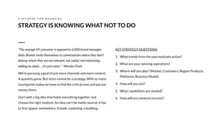 KEY STRATEGY QUESTIONS
1. What trends from the past motivate action?
2. What are your winning aspirations?
3. Where will you play? (Market, Customers, Region Products,
Platforms, Business Model)
4. How will you win?
5. What capabilities are needed?
6. How will you measure success?
STRATEGY IS KNOWING WHAT NOT TO DO
3 L E S S O N S F O R A G E N C I E S
“The average US consumer is exposed to 6,000 brand messages
daily. Brands invite themselves to conversations where they don’t
belong, where they are not relevant, not useful, not interesting,
adding no value. …it’s just noise.” - Wendy Clark
We’re pursuing a goal of just more channels and more content.
A quantity game. But more cannot be a strategy. With so many
touchpoints today we have to ﬁnd the critical ones and put our
money there.
Start with a big idea that holds everything together and
choose the right medium. An idea can’t be media neutral, it has
to ﬁrst appear somewhere. A book, a painting, a building…
 