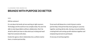 Great work will always be a result of great creative
partnerships. And partnership means going on a journey
together, working side by side, sharing a mutual ambition,
creating briefs and coming up with solutions together and
empowering everyone to participate.
A new way of working together.
BRANDS WITH PURPOSE DO BETTER
3 L E S S O N S F O R A G E N C I E S
Kill the rockstars!
It's not about the lonely ad man working at night anymore.
Technology and the world are too complex today. You won’t be
able to solve big problems without collaboration. Don’t be
afraid to admit you have no idea what you’re doing and need
help from someone who does.
Evolve the agency-client relationship into a uniﬁed creative
team, a creative partnership.
 