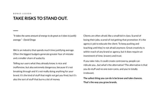 Clients are often afraid, like a small kid in class. Scared of
losing their jobs, scared of not getting that promotion. It’s the
agency’s job to educate the client. To keep pushing and
teaching until they’re not afraid anymore. Great creativity is
within reach of any brand or agency, but it does require an
investment of time, bravery and trust.
If you take risks, it could create controversy, people can
ridicule you…but what’s the alternative? The alternative is that
you do stuff and no one even cares, and you’re totally
irrelevant.
The safest thing you can do is be brave and take chances.
That’s the way you grow brands.
TAKE RISKS TO STAND OUT.
B O N U S L E S S O N
“It takes the same amount of energy to do great as it does to justify
average.” - David Droga
We’re an industry that spends much time justifying average.
Often the biggest budgets generate greater fear of mistake
and a smaller share of audacity.
Telling our users what they already know, is nice and
inoffensive, but also extremely dangerous, because it's not
breaking through and it’s not really doing anything for your
brand. It’s the kind of stuff that might not get you ﬁred, but it’s
also the sort of stuff that burns a lot of money.
 