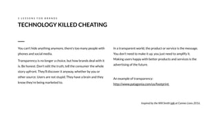 In a transparent world, the product or service is the message.
You don’t need to make it up, you just need to amplify it.
Making users happy with better products and services is the
advertising of the future.
An example of transparency: 
http://www.patagonia.com/us/footprint
Inspired by the Will Smith talk at Cannes Lions 2016.
TECHNOLOGY KILLED CHEATING
3 L E S S O N S F O R B R A N D S
You can't hide anything anymore, there's too many people with
phones and social media.
Transparency is no longer a choice, but how brands deal with it
is. Be honest. Don’t edit the truth, tell the consumer the whole
story upfront. They’ll discover it anyway, whether by you or
other source. Users are not stupid. They have a brain and they
know they’re being marketed to.
 