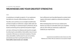 Users will become more favorably disposed to a product when
negative information is added to an otherwise only positive
description.
When developing ideas start from your weakest point.
Embrace your ﬂaws, be vulnerable and let users empathize
with you. Don’t hide your weaknesses, amplify them!
Celebrate your imperfections.
Inspired by the Cummin&Partners talk at Cannes Lions 2016:
“If Batman was an Adman: Why your weaknesses are your greatest strength”
WEAKNESSES ARE YOUR GREATEST STRENGTHS
3 L E S S O N S F O R B R A N D S
In marketing, our strengths are generic; it’s our weaknesses
that deﬁne our character, differentiating us from others.
Too often, we try and focus on our strengths to build brands,
yet these strengths are well known, category table-stakes (all
beer is refreshing). In a world yearning for authenticity, why do
brands consistently portray superﬁcial and positive images?
Let’s learn a life lesson from Batman who found his strengths
by embracing his vulnerabilities. Vulnerability is key to human
connection. All humans are attracted to weakness. If brands
show vulnerability, it will be easier for users to trust them,
precisely because they’re putting themselves at risk.
Vulnerability makes brands more relatable.
 