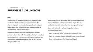 But purpose does not necessarily refer to social responsibility.
Most of the times it just means something bigger than your
product functionality but smaller than solving world hunger.
Use creativity to help a cultural change that makes a
difference for the future:
- Right the wrongs (Skins “Ofﬁcial Non-Sponsor of FIFA”)
- Fight the injustices (Always #LikeAGirl, Ariel #sharetheload)
- Show a different norm (AXE “Find Your Magic”).

PURPOSE IS A LOT LIKE LOVE
3 L E S S O N S F O R B R A N D S
Some brands are already doing beautiful love letters (ads,
manifestos, etc) that can touch people's emotions. But
afterwards people want you to show your love, to put your
money where your mouth is. Purpose, like love, should be
about showing, not just talking about it.
Companies that not only articulate a higher or broader
purpose but who also walk-the-walk by behaving in ways that
demonstrate their true commitment. Discover the important
human truths, set your purpose and then act on it. Be the
change, walk the talk.
 