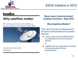 ESOA Initiative in 2012


   Booz report commissioned/
  publicly launched - Sept 2012

        Why Satellites Matter?

They are & must be an integral part of
the future communications eco-system
because:
     They provide unique & differentiating
    key capabilities for communications
    systems
    &
     Satellite services significantly contribute
    to European policies & their
    implementation


                                          11
 