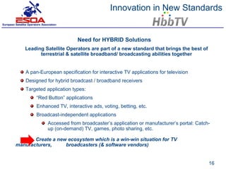 Innovation in New Standards


                            Need for HYBRID Solutions
   Leading Satellite Operators are part of a new standard that brings the best of
         terrestrial & satellite broadband/ broadcasting abilities together


    A pan-European specification for interactive TV applications for television
    Designed for hybrid broadcast / broadband receivers
    Targeted application types:
         “Red Button” applications
         Enhanced TV, interactive ads, voting, betting, etc.
         Broadcast-independent applications
              Accessed from broadcaster’s application or manufacturer’s portal: Catch-
              up (on-demand) TV, games, photo sharing, etc.

       Create a new ecosystem which is a win-win situation for TV
manufacturers,     broadcasters (& software vendors)


                                                                                     16
 