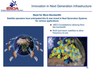 Innovation in Next Generation Infrastructure

                          Need for More Bandwidth
Satellite operators have anticipated this & now invest in Next Generation Systems
                              for various applications
                                               MEO Constellations allowing fibre-
                                              like bandwidth
                                              Multi-spot beam satellites to allow
                                              frequency re-use




                                                                                    18
 