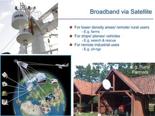 Broadband via Satellite

For lower density areas/ remote/ rural users
    - E.g. farms
For ships/ planes/ vehicles
    - E.g. search & rescue
For remote industrial uses
    - E.g. oil rigs




                                 E.g. Rural
                                  Farmers




                                        9
 