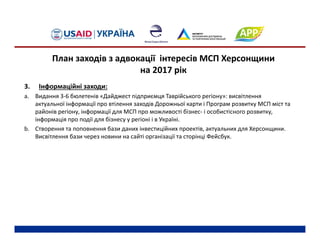 3. Інформаційні заходи:
a. Видання 3‐6 бюлетенів «Дайджест підприємця Таврійського регіону»: висвітлення 
актуальної інформації про втілення заходів Дорожньої карти і Програм розвитку МСП міст та 
районів регіону, інформації для МСП про можливості бізнес‐ і особистісного розвитку, 
інформація про події для бізнесу у регіоні і в Україні.
b. Створення та поповнення бази даних інвестиційних проектів, актуальних для Херсонщини. 
Висвітлення бази через новини на сайті організації та сторінці Фейсбук.
План заходів з адвокації інтересів МСП Херсонщини 
на 2017 рік
 