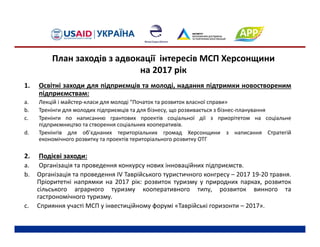 1. Освітні заходи для підприємців та молоді, надання підтримки новоствореним
підприємствам:
a. Лекцій і майстер‐класи для молоді “Початок та розвиток власної справи»
b. Тренінги для молодих підприємців та для бізнесу, що розвивається з бізнес‐планування
c. Тренінги по написанню грантових проектів соціальної дії з приорітетом на соціальне
підприємництво та створення соціальних кооперативів.
d. Тренінгів для об’єднаних територіальних громад Херсонщини з написання Стратегій
економічного розвитку та проектів територіального розвитку ОТГ
2. Подієві заходи:
a. Організація та проведення конкурсу нових інноваційних підприємств.
b. Організація та проведення IV Таврійського туристичного конгресу – 2017 19‐20 травня.
Пріоритетні напрямки на 2017 рік: розвиток туризму у природних парках, розвиток
сільського аграрного туризму кооперативного типу, розвиток винного та
гастрономічного туризму.
c. Сприяння участі МСП у інвестиційному форумі «Таврійські горизонти – 2017».
План заходів з адвокації інтересів МСП Херсонщини 
на 2017 рік
 