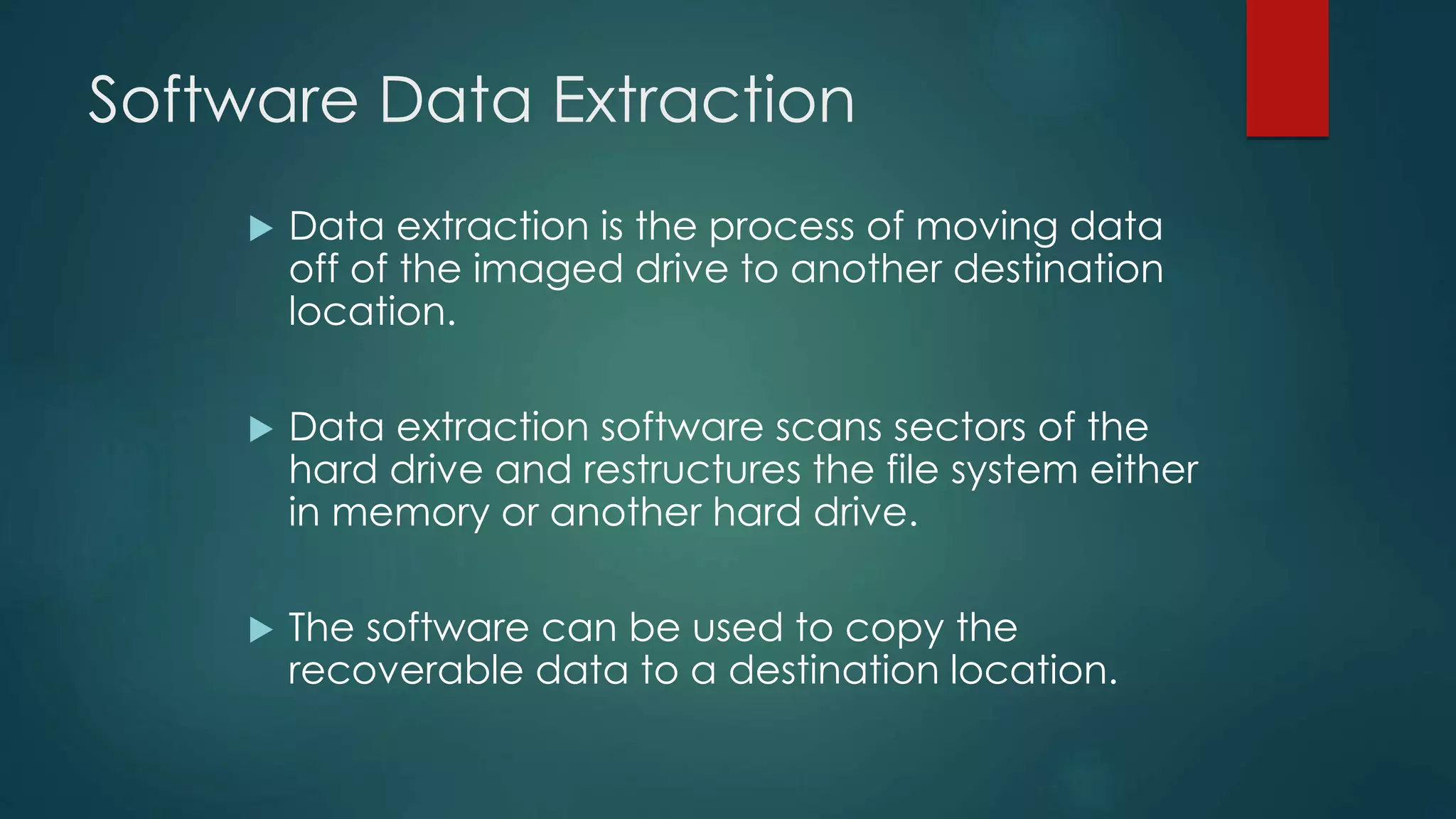 Software Data Extraction
 Data extraction is the process of moving data
off of the imaged drive to another destination
location.
 Data extraction software scans sectors of the
hard drive and restructures the file system either
in memory or another hard drive.
 The software can be used to copy the
recoverable data to a destination location.
 