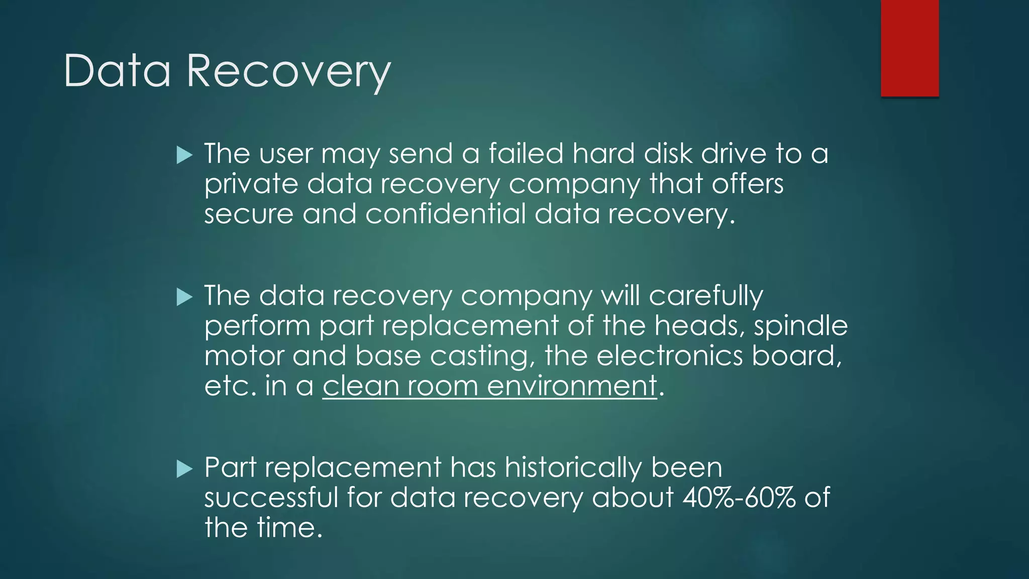 Data Recovery
 The user may send a failed hard disk drive to a
private data recovery company that offers
secure and confidential data recovery.
 The data recovery company will carefully
perform part replacement of the heads, spindle
motor and base casting, the electronics board,
etc. in a clean room environment.
 Part replacement has historically been
successful for data recovery about 40%-60% of
the time.
 