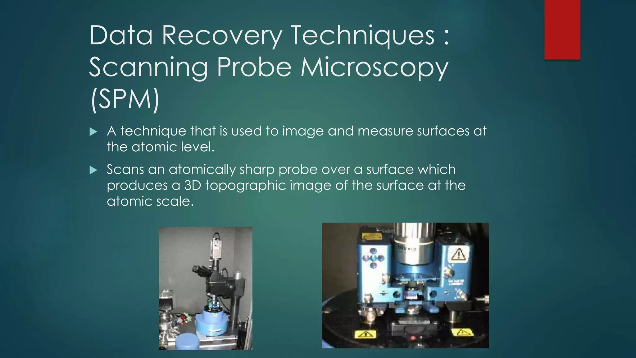 Data Recovery Techniques :
Scanning Probe Microscopy
(SPM)
 A technique that is used to image and measure surfaces at
the atomic level.
 Scans an atomically sharp probe over a surface which
produces a 3D topographic image of the surface at the
atomic scale.
 