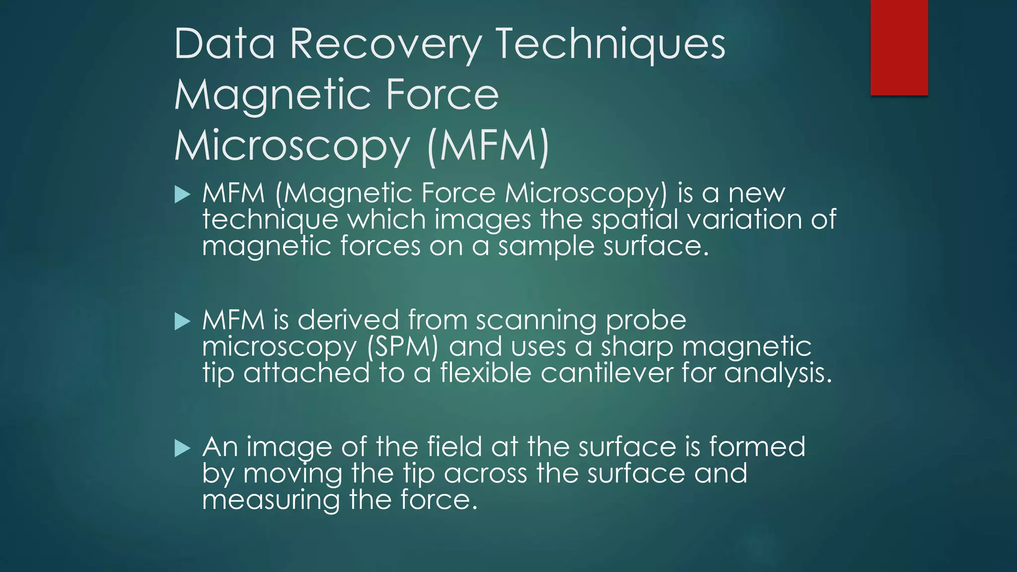 Data Recovery Techniques
Magnetic Force
Microscopy (MFM)
 MFM (Magnetic Force Microscopy) is a new
technique which images the spatial variation of
magnetic forces on a sample surface.
 MFM is derived from scanning probe
microscopy (SPM) and uses a sharp magnetic
tip attached to a flexible cantilever for analysis.
 An image of the field at the surface is formed
by moving the tip across the surface and
measuring the force.
 