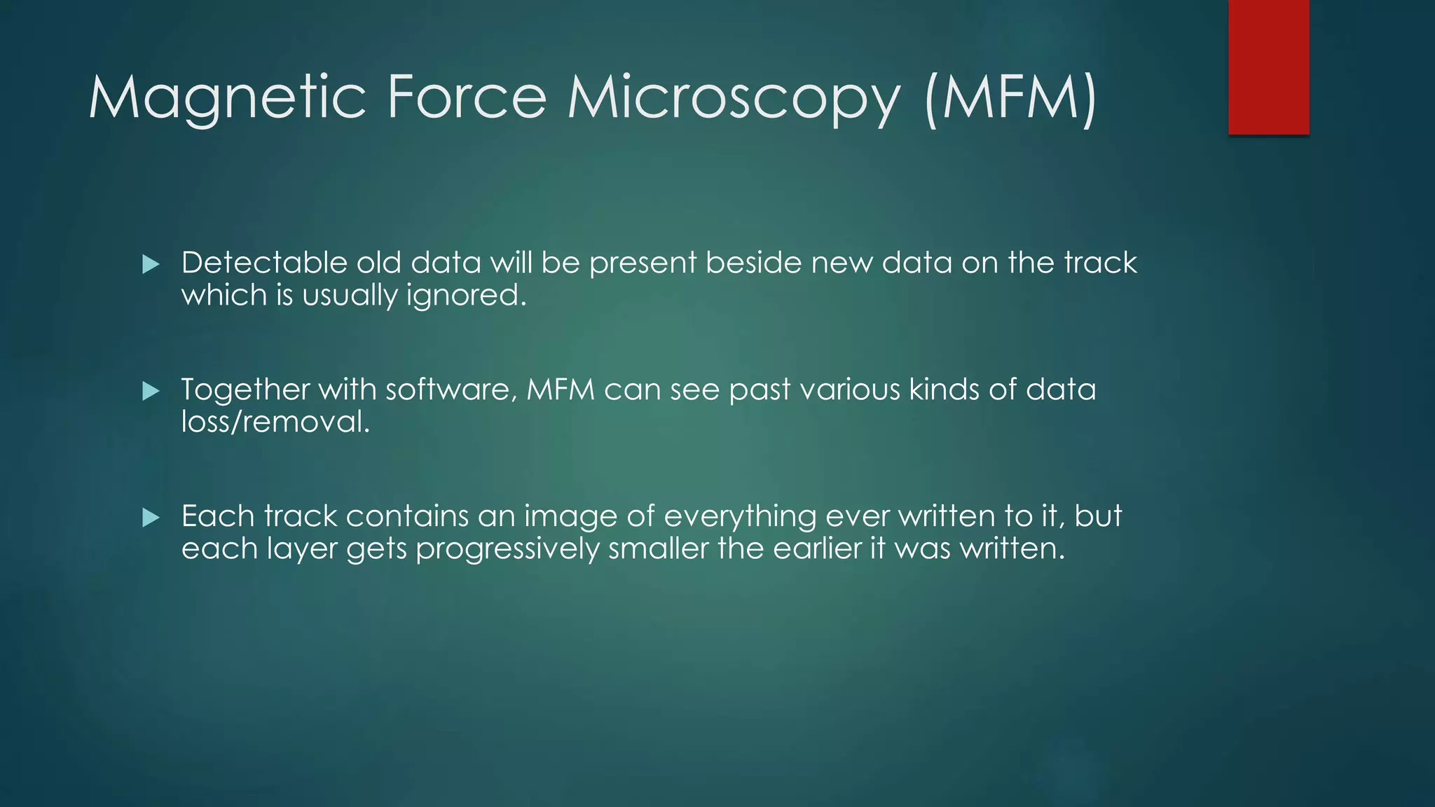 Magnetic Force Microscopy (MFM)
 Detectable old data will be present beside new data on the track
which is usually ignored.
 Together with software, MFM can see past various kinds of data
loss/removal.
 Each track contains an image of everything ever written to it, but
each layer gets progressively smaller the earlier it was written.
 