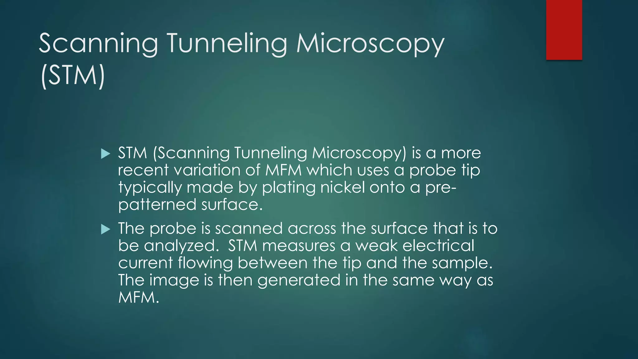 Scanning Tunneling Microscopy
(STM)
 STM (Scanning Tunneling Microscopy) is a more
recent variation of MFM which uses a probe tip
typically made by plating nickel onto a pre-
patterned surface.
 The probe is scanned across the surface that is to
be analyzed. STM measures a weak electrical
current flowing between the tip and the sample.
The image is then generated in the same way as
MFM.
 