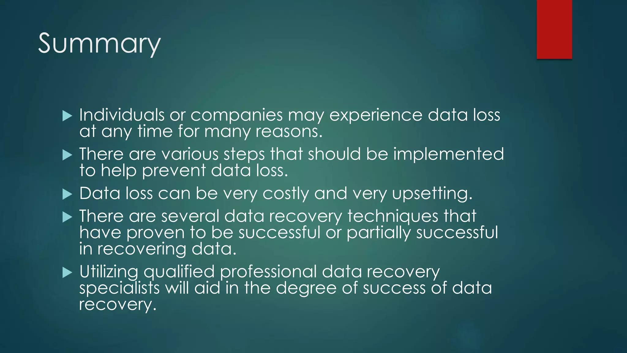 Summary
 Individuals or companies may experience data loss
at any time for many reasons.
 There are various steps that should be implemented
to help prevent data loss.
 Data loss can be very costly and very upsetting.
 There are several data recovery techniques that
have proven to be successful or partially successful
in recovering data.
 Utilizing qualified professional data recovery
specialists will aid in the degree of success of data
recovery.
 