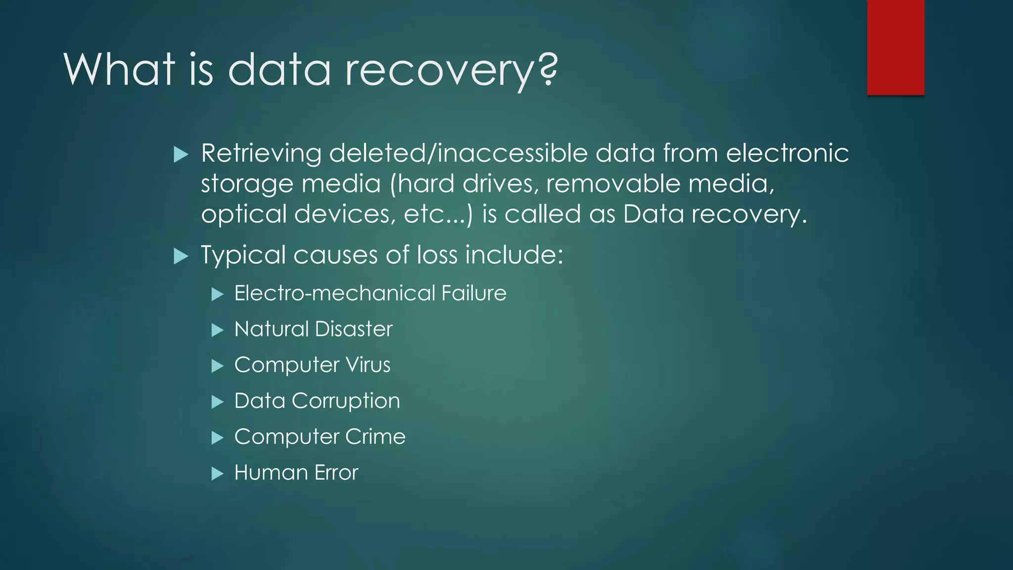What is data recovery?
 Retrieving deleted/inaccessible data from electronic
storage media (hard drives, removable media,
optical devices, etc...) is called as Data recovery.
 Typical causes of loss include:
 Electro-mechanical Failure
 Natural Disaster
 Computer Virus
 Data Corruption
 Computer Crime
 Human Error
 
