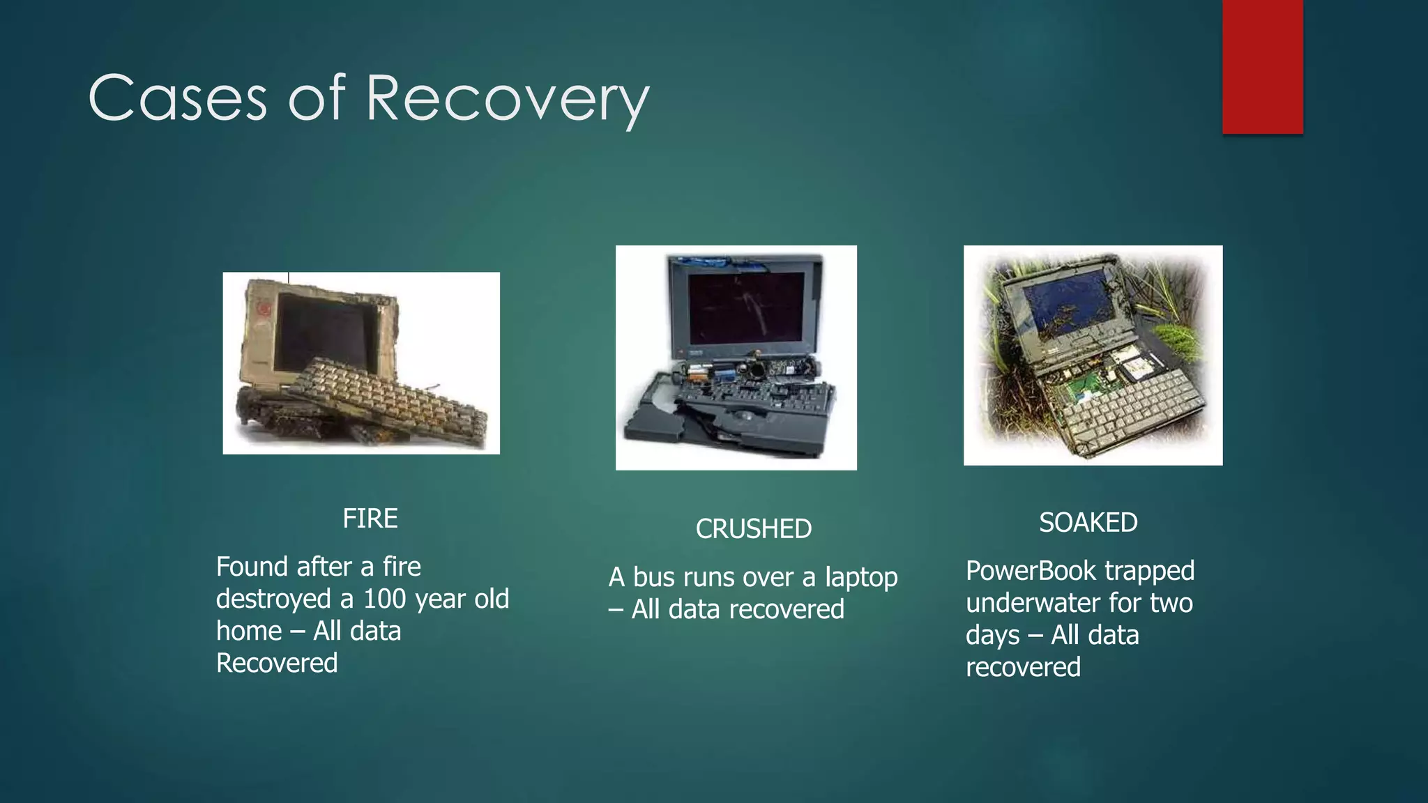 Cases of Recovery
FIRE
Found after a fire
destroyed a 100 year old
home – All data
Recovered
CRUSHED
A bus runs over a laptop
– All data recovered
SOAKED
PowerBook trapped
underwater for two
days – All data
recovered
 