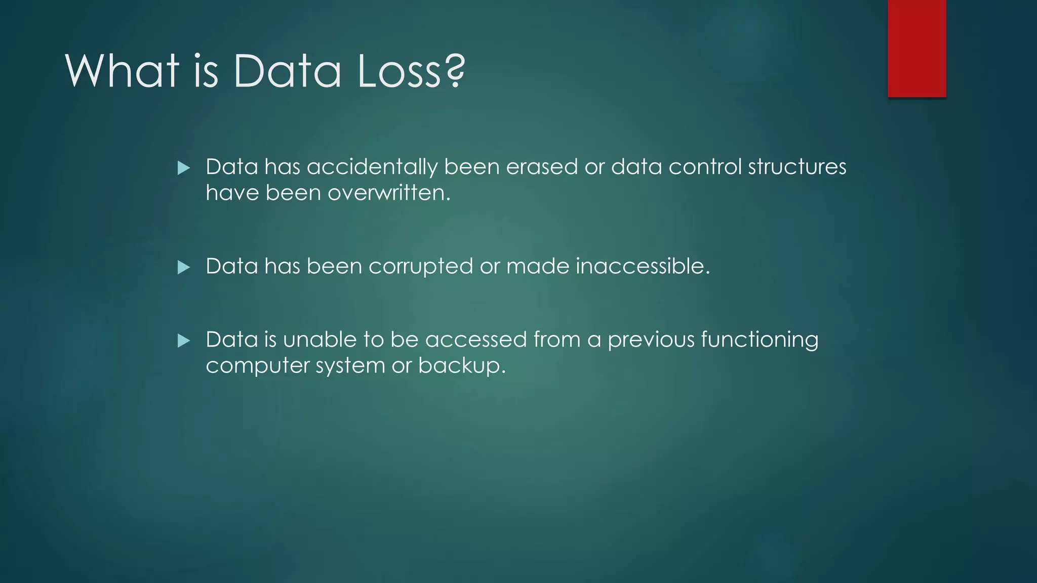 What is Data Loss?
 Data has accidentally been erased or data control structures
have been overwritten.
 Data has been corrupted or made inaccessible.
 Data is unable to be accessed from a previous functioning
computer system or backup.
 