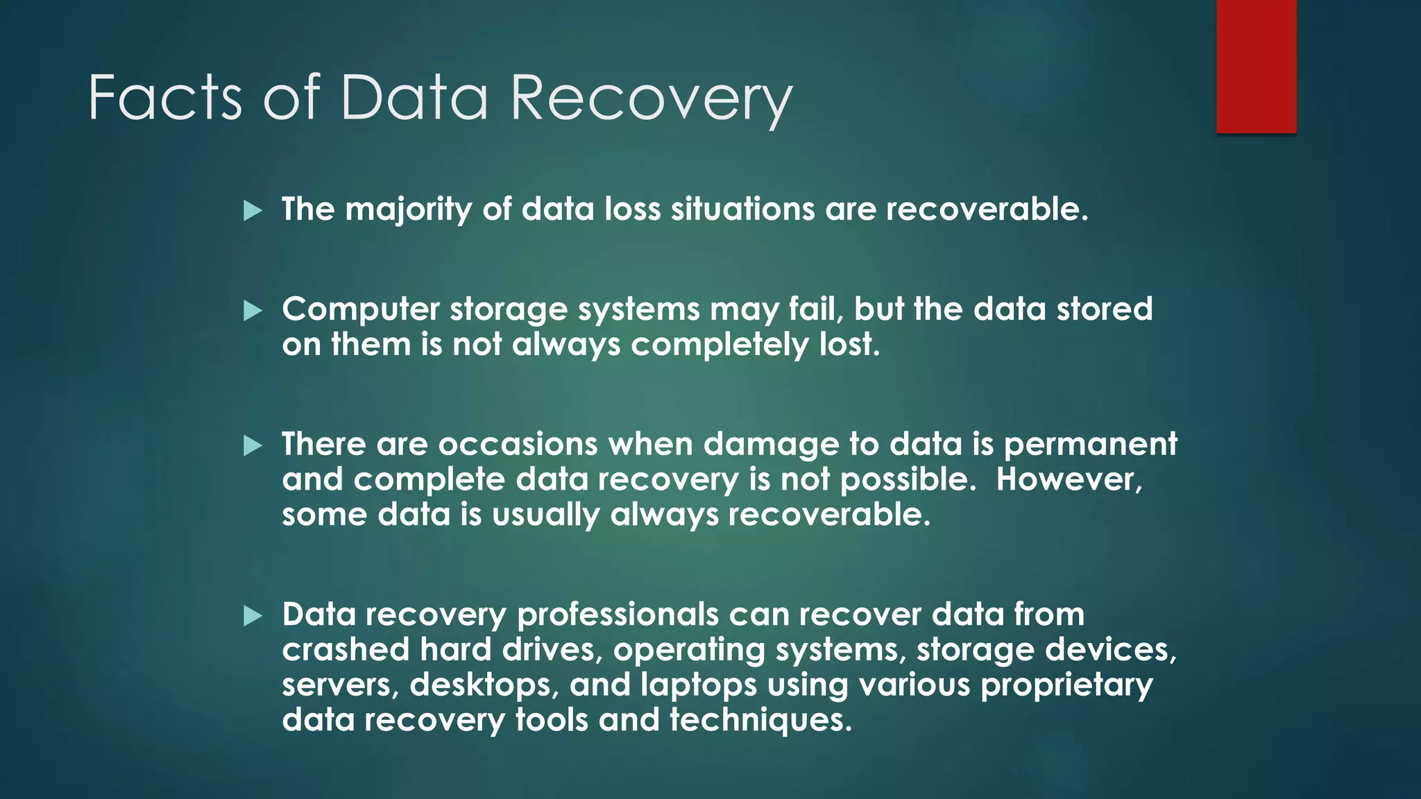 Facts of Data Recovery
 The majority of data loss situations are recoverable.
 Computer storage systems may fail, but the data stored
on them is not always completely lost.
 There are occasions when damage to data is permanent
and complete data recovery is not possible. However,
some data is usually always recoverable.
 Data recovery professionals can recover data from
crashed hard drives, operating systems, storage devices,
servers, desktops, and laptops using various proprietary
data recovery tools and techniques.
 