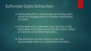 Software Data Extraction
 Data extraction is the process of moving data
off of the imaged drive to another destination
location.
 Data extraction software scans sectors of the
hard drive and restructures the file system either
in memory or another hard drive.
 The software can be used to copy the
recoverable data to a destination location.
 