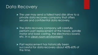 Data Recovery
 The user may send a failed hard disk drive to a
private data recovery company that offers
secure and confidential data recovery.
 The data recovery company will carefully
perform part replacement of the heads, spindle
motor and base casting, the electronics board,
etc. in a clean room environment.
 Part replacement has historically been
successful for data recovery about 40%-60% of
the time.
 