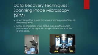 Data Recovery Techniques :
Scanning Probe Microscopy
(SPM)
 A technique that is used to image and measure surfaces at
the atomic level.
 Scans an atomically sharp probe over a surface which
produces a 3D topographic image of the surface at the
atomic scale.
 