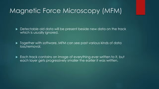Magnetic Force Microscopy (MFM)
 Detectable old data will be present beside new data on the track
which is usually ignored.
 Together with software, MFM can see past various kinds of data
loss/removal.
 Each track contains an image of everything ever written to it, but
each layer gets progressively smaller the earlier it was written.
 