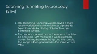 Scanning Tunneling Microscopy
(STM)
 STM (Scanning Tunneling Microscopy) is a more
recent variation of MFM which uses a probe tip
typically made by plating nickel onto a pre-
patterned surface.
 The probe is scanned across the surface that is to
be analyzed. STM measures a weak electrical
current flowing between the tip and the sample.
The image is then generated in the same way as
MFM.
 