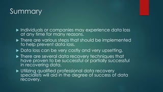Summary
 Individuals or companies may experience data loss
at any time for many reasons.
 There are various steps that should be implemented
to help prevent data loss.
 Data loss can be very costly and very upsetting.
 There are several data recovery techniques that
have proven to be successful or partially successful
in recovering data.
 Utilizing qualified professional data recovery
specialists will aid in the degree of success of data
recovery.
 