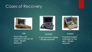 Cases of Recovery
FIRE
Found after a fire
destroyed a 100 year old
home – All data
Recovered
CRUSHED
A bus runs over a laptop
– All data recovered
SOAKED
PowerBook trapped
underwater for two
days – All data
recovered
 