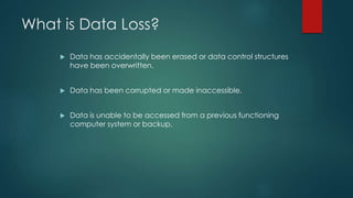 What is Data Loss?
 Data has accidentally been erased or data control structures
have been overwritten.
 Data has been corrupted or made inaccessible.
 Data is unable to be accessed from a previous functioning
computer system or backup.
 