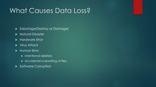 What Causes Data Loss?
 Sabotage(Destroy or Damage)
 Natural Disaster
 Hardware Error
 Virus Attack
 Human Error
 Intentional deletion
 Accidental overwriting of files
 Software Corruption
 