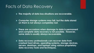 Facts of Data Recovery
 The majority of data loss situations are recoverable.
 Computer storage systems may fail, but the data stored
on them is not always completely lost.
 There are occasions when damage to data is permanent
and complete data recovery is not possible. However,
some data is usually always recoverable.
 Data recovery professionals can recover data from
crashed hard drives, operating systems, storage devices,
servers, desktops, and laptops using various proprietary
data recovery tools and techniques.
 