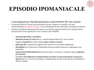 EPISODIO IPOMANIACALE
I criteri diagnostici per l’Episodio Ipomaniacale secondo il DSM-IV-TR* sono i seguenti:
• Un periodo definito di umore persistentemente elevato, espansivo o irritabile, che dura
ininterrottamente per almeno 4 giorni, e che è chiaramente diverso dall’umore non depresso abituale.
• Durante il periodo di alterazione dell’umore tre (o più) dei seguenti sintomi sono stati persistenti e
presenti ad un livello significativo (4 se l’umore è solo irritabile):
– autostima ipertrofica o grandiosa
– diminuito bisogno di sonno (per es., sentirsi riposato dopo solo 3 ore di sonno)
– maggiore loquacità del solito, oppure spinta continua a parlare
– fuga delle idee o esperienza soggettiva che i pensieri si succedano rapidamente
– distraibilità (cioè l’attenzione è facilmente deviata da stimoli esterni non importanti o non
pertinenti)
– aumento dell’attività finalizzata (sociale, lavorativa, scolastica o sessuale), oppure agitazione
psicomotoria
– eccessivo coinvolgimento in attività ludiche che hanno un alto potenziale di conseguenze
dannose (per es., eccessi nel comprare, comportamento sessuale sconveniente, investimenti in
affari avventati).
 