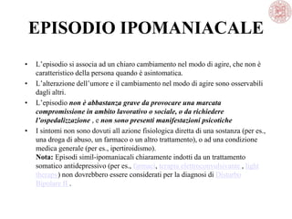 EPISODIO IPOMANIACALE
• L’episodio si associa ad un chiaro cambiamento nel modo di agire, che non è
caratteristico della persona quando è asintomatica.
• L’alterazione dell’umore e il cambiamento nel modo di agire sono osservabili
dagli altri.
• L’episodio non è abbastanza grave da provocare una marcata
compromissione in ambito lavorativo o sociale, o da richiedere
l’ospedalizzazione , e non sono presenti manifestazioni psicotiche
• I sintomi non sono dovuti all azione fisiologica diretta di una sostanza (per es.,
una droga di abuso, un farmaco o un altro trattamento), o ad una condizione
medica generale (per es., ipertiroidismo).
Nota: Episodi simil-ipomaniacali chiaramente indotti da un trattamento
somatico antidepressivo (per es., farmaci, terapia elettroconvulsivante , light
therapy) non dovrebbero essere considerati per la diagnosi di Disturbo
Bipolare II .
 