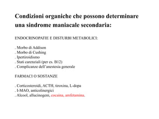 Condizioni organiche che possono determinare
una sindrome maniacale secondaria:
ENDOCRINOPATIE E DISTURBI METABOLICI:
. Morbo di Addison
. Morbo di Cushing
. Ipertiroidismo
. Stati carenziali (per es. B12)
. Complicanze dell’anestesia generale
FARMACI O SOSTANZE
. Corticosteroidi, ACTH, tiroxina, L-dopa
. I-MAO, anticolinergici
. Alcool, allucinogeni, cocaina, amfetamina.
 
