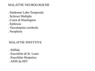 MALATTIE NEUROLOGICHE
. Sindrome Lobo Temporale
. Sclerosi Multipla
. Corea di Huntington
. Epilessia
. Vasculopatia cerebrale
. Neoplasie
MALATTIE INFETTIVE
. Sifilide
. Encefalite di St. Louis
. Encefalite Herpetica
. AIDS da HIV
 