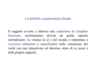 LA MANIA: caratteristiche cliniche
Il soggetto avverte e riferisce una condizione di completo
benessere, assolutamente diversa da quella esperita
normalmente. La visione di sé e del mondo è improntata a
eccessivo ottimismo e superficialità nella valutazione dei
rischi con una immotivata ed abnorme stima di se stessi e
delle proprie capacità.
 