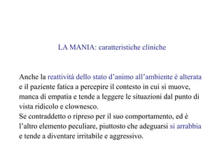 LA MANIA: caratteristiche cliniche
Anche la reattività dello stato d’animo all’ambiente è alterata
e il paziente fatica a percepire il contesto in cui si muove,
manca di empatia e tende a leggere le situazioni dal punto di
vista ridicolo e clownesco.
Se contraddetto o ripreso per il suo comportamento, ed è
l’altro elemento peculiare, piuttosto che adeguarsi si arrabbia
e tende a diventare irritabile e aggressivo.
 