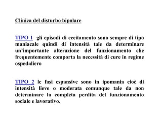 Clinica del disturbo bipolare
TIPO 1 gli episodi di eccitamento sono sempre di tipo
maniacale quindi di intensità tale da determinare
un’importante alterazione del funzionamento che
frequentemente comporta la necessità di cure in regime
ospedaliero
TIPO 2 le fasi espansive sono in ipomania cioè di
intensità lieve o moderata comunque tale da non
determinare la completa perdita del funzionamento
sociale e lavorativo.
 