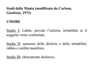Stadi della Mania (modificata da Carlson,
Goodwin, 1973)
UMORE
Stadio I: Labile, prevale l’euforia; irritabilità se il
soggetto viene contrariato.
Stadio II: aumento della disforia e della irritabilità,
rabbia e ostilità manifeste.
Stadio III: chiaramente disforico;
 