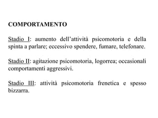 COMPORTAMENTO
Stadio I: aumento dell’attività psicomotoria e della
spinta a parlare; eccessivo spendere, fumare, telefonare.
Stadio II: agitazione psicomotoria, logorrea; occasionali
comportamenti aggressivi.
Stadio III: attività psicomotoria frenetica e spesso
bizzarra.
 