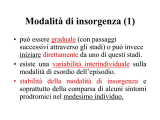 Modalità di insorgenza (1)
• può essere graduale (con passaggi
successivi attraverso gli stadi) o può invece
iniziare direttamente da uno di questi stadi.
• esiste una variabilità interindividuale sulla
modalità di esordio dell’episodio.
• stabilità della modalità di insorgenza e
soprattutto della comparsa di alcuni sintomi
prodromici nel medesimo individuo.
 