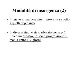 Modalità di insorgenza (2)
• Iniziano in maniera più improvvisa rispetto
a quelli depressivi
• In diversi studi è stato rilevato come più
tipico un esordio brusco e progressione di
mania entro 1-7 giorni.
 