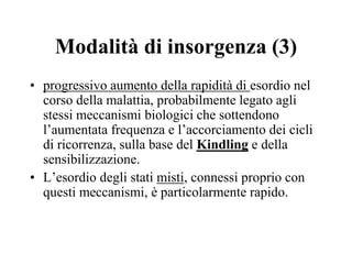 Modalità di insorgenza (3)
• progressivo aumento della rapidità di esordio nel
corso della malattia, probabilmente legato agli
stessi meccanismi biologici che sottendono
l’aumentata frequenza e l’accorciamento dei cicli
di ricorrenza, sulla base del Kindling e della
sensibilizzazione.
• L’esordio degli stati misti, connessi proprio con
questi meccanismi, è particolarmente rapido.
 