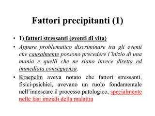 Fattori precipitanti (1)
• 1) fattori stressanti (eventi di vita)
• Appare problematico discriminare tra gli eventi
che causalmente possono precedere l’inizio di una
mania e quelli che ne siano invece diretta ed
immediata conseguenza.
• Kraepelin aveva notato che fattori stressanti,
fisici-psichici, avevano un ruolo fondamentale
nell’innescare il processo patologico, specialmente
nelle fasi iniziali della malattia
 