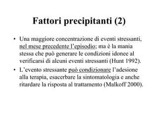 Fattori precipitanti (2)
• Una maggiore concentrazione di eventi stressanti,
nel mese precedente l’episodio; ma è la mania
stessa che può generare le condizioni idonee al
verificarsi di alcuni eventi stressanti (Hunt 1992).
• L’evento stressante può condizionare l’adesione
alla terapia, esacerbare la sintomatologia e anche
ritardare la risposta al trattamento (Malkoff 2000).
 