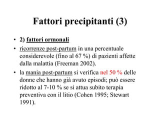 Fattori precipitanti (3)
• 2) fattori ormonali
• ricorrenze post-partum in una percentuale
considerevole (fino al 67 %) di pazienti affette
dalla malattia (Freeman 2002).
• la mania post-partum si verifica nel 50 % delle
donne che hanno già avuto episodi; può essere
ridotto al 7-10 % se si attua subito terapia
preventiva con il litio (Cohen 1995; Stewart
1991).
 