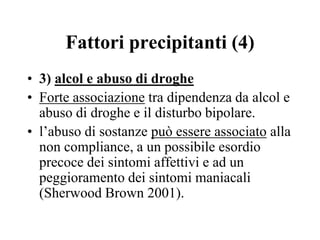Fattori precipitanti (4)
• 3) alcol e abuso di droghe
• Forte associazione tra dipendenza da alcol e
abuso di droghe e il disturbo bipolare.
• l’abuso di sostanze può essere associato alla
non compliance, a un possibile esordio
precoce dei sintomi affettivi e ad un
peggioramento dei sintomi maniacali
(Sherwood Brown 2001).
 
